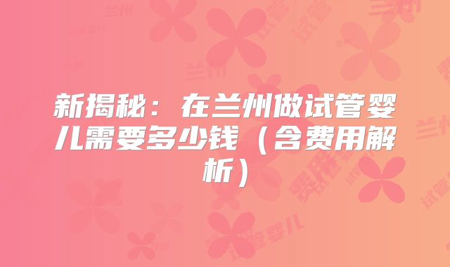 新揭秘：在兰州做试管婴儿需要多少钱（含费用解析）