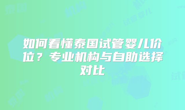如何看懂泰国试管婴儿价位？专业机构与自助选择对比