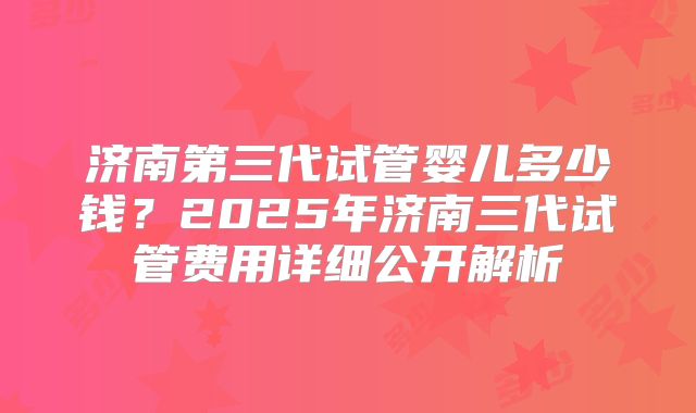 济南第三代试管婴儿多少钱？2025年济南三代试管费用详细公开解析