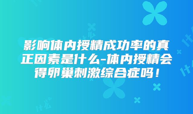 影响体内授精成功率的真正因素是什么-体内授精会得卵巢刺激综合症吗!