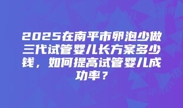 2025在南平市卵泡少做三代试管婴儿长方案多少钱，如何提高试管婴儿成功率？