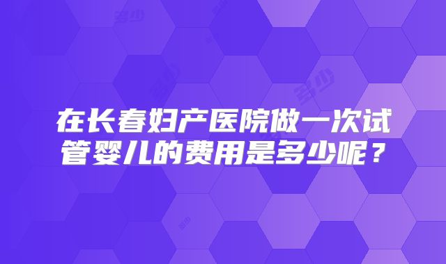 在长春妇产医院做一次试管婴儿的费用是多少呢？