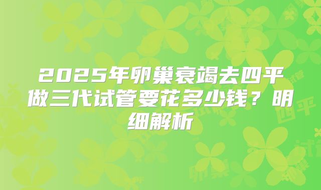 2025年卵巢衰竭去四平做三代试管要花多少钱？明细解析