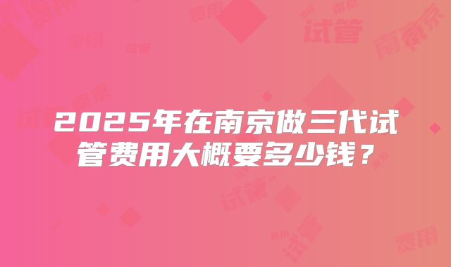 2025年在南京做三代试管费用大概要多少钱？