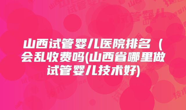山西试管婴儿医院排名(会乱收费吗(山西省哪里做试管婴儿技术好)