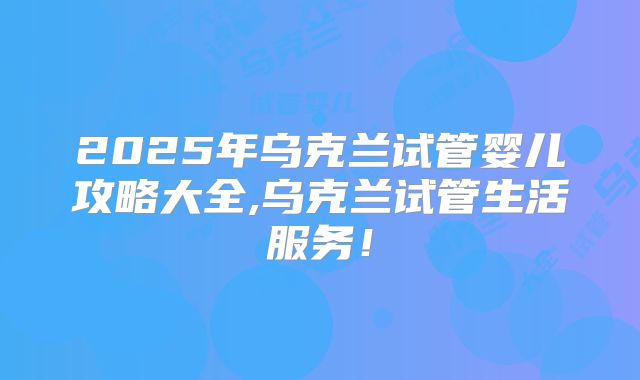 2025年乌克兰试管婴儿攻略大全,乌克兰试管生活服务！