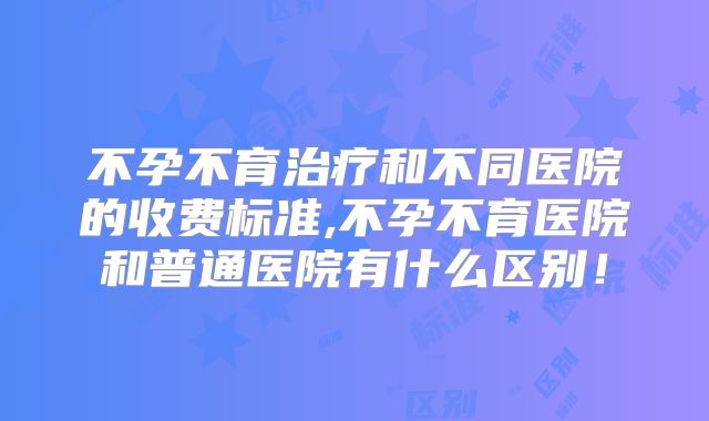 不孕不育治疗和不同医院的收费标准,不孕不育医院和普通医院有什么区别！
