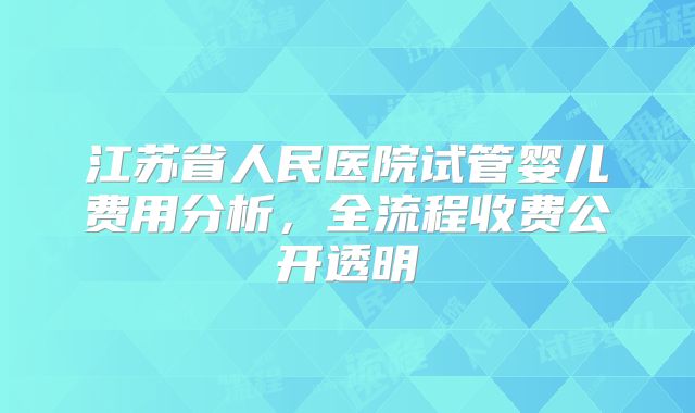江苏省人民医院试管婴儿费用分析，全流程收费公开透明