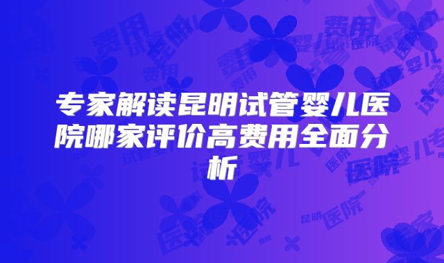 专家解读昆明试管婴儿医院哪家评价高费用全面分析