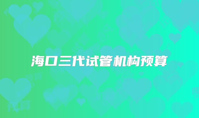 海口三代试管机构预算