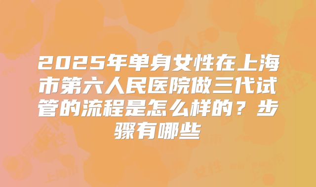 2025年单身女性在上海市第六人民医院做三代试管的流程是怎么样的？步骤有哪些