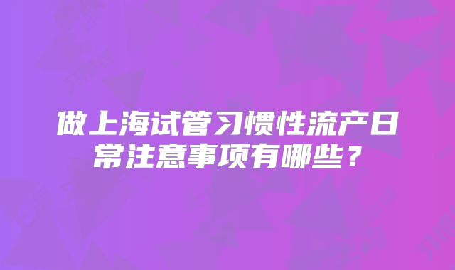 做上海试管习惯性流产日常注意事项有哪些？