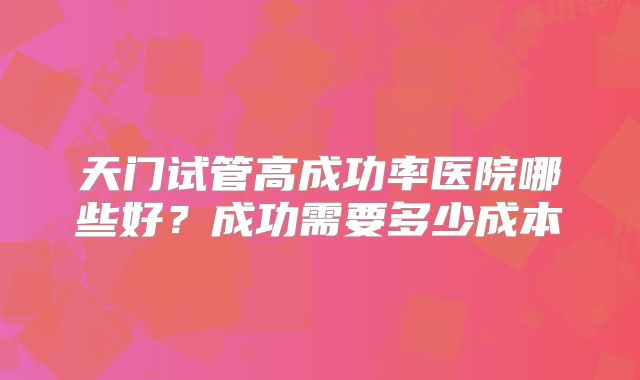 天门试管高成功率医院哪些好?成功需要多少成本