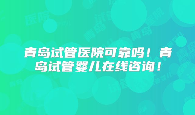 青岛试管医院可靠吗！青岛试管婴儿在线咨询！