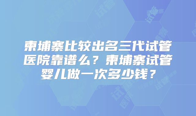 柬埔寨比较出名三代试管医院靠谱么？柬埔寨试管婴儿做一次多少钱？
