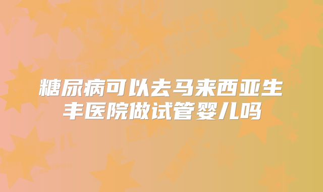 糖尿病可以去马来西亚生丰医院做试管婴儿吗