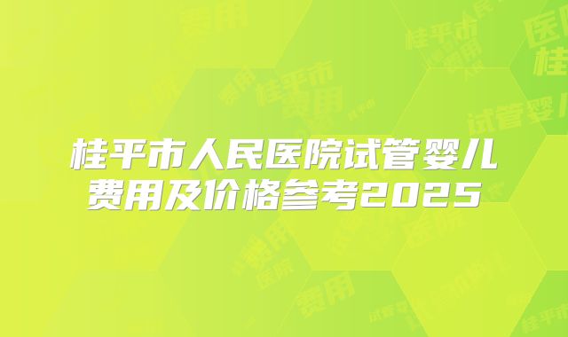桂平市人民医院试管婴儿费用及价格参考2025
