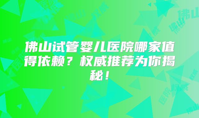佛山试管婴儿医院哪家值得依赖？权威推荐为你揭秘！