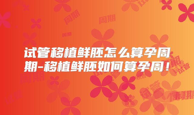 试管移植鲜胚怎么算孕周期-移植鲜胚如何算孕周!
