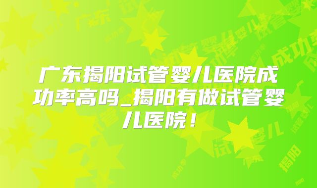 广东揭阳试管婴儿医院成功率高吗_揭阳有做试管婴儿医院!