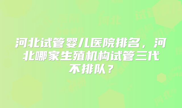 河北试管婴儿医院排名，河北哪家生殖机构试管三代不排队？