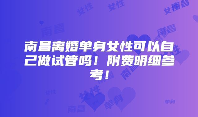 南昌离婚单身女性可以自己做试管吗!附费明细参考!