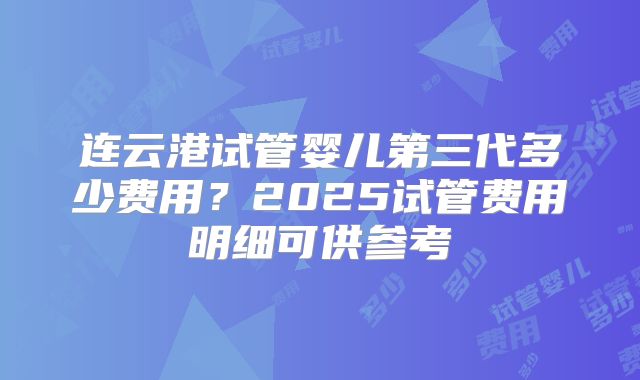 连云港试管婴儿第三代多少费用？2025试管费用明细可供参考