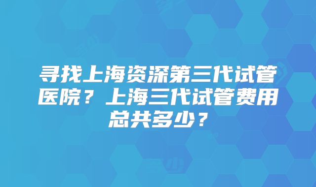 寻找上海资深第三代试管医院?上海三代试管费用总共多少?