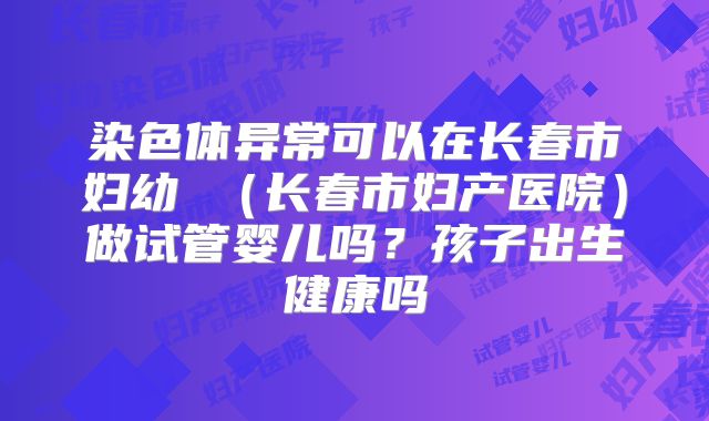 染色体异常可以在长春市妇幼 (长春市妇产医院)做试管婴儿吗?孩子出生健康吗