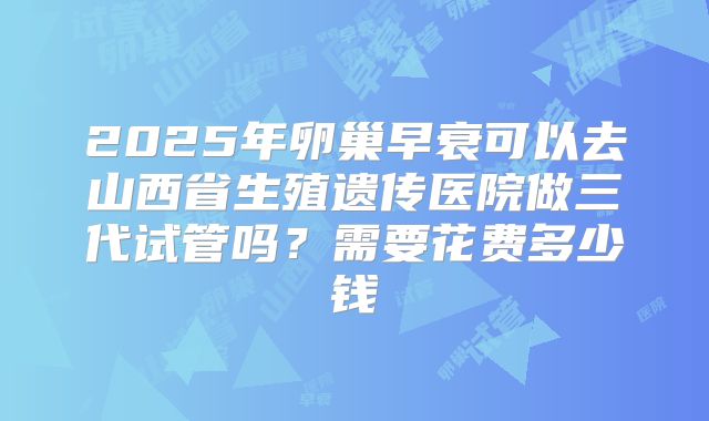 2025年卵巢早衰可以去山西省生殖遗传医院做三代试管吗？需要花费多少钱