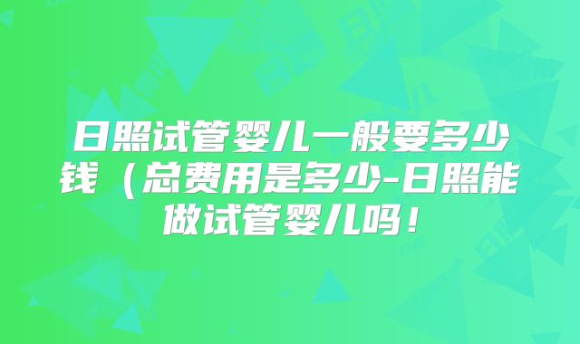 日照试管婴儿一般要多少钱（总费用是多少-日照能做试管婴儿吗！