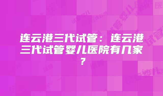 连云港三代试管：连云港三代试管婴儿医院有几家？