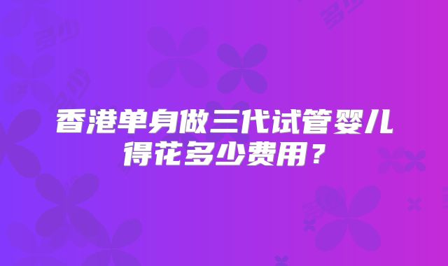 香港单身做三代试管婴儿得花多少费用？