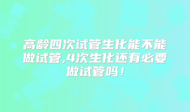 高龄四次试管生化能不能做试管,4次生化还有必要做试管吗！