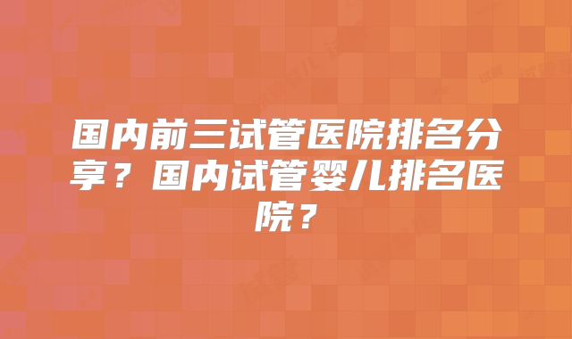 国内前三试管医院排名分享？国内试管婴儿排名医院？