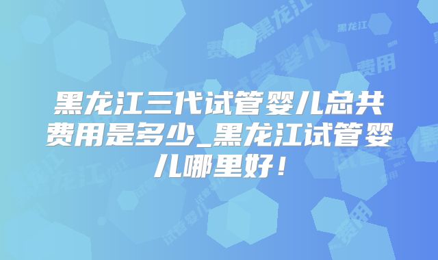 黑龙江三代试管婴儿总共费用是多少_黑龙江试管婴儿哪里好！