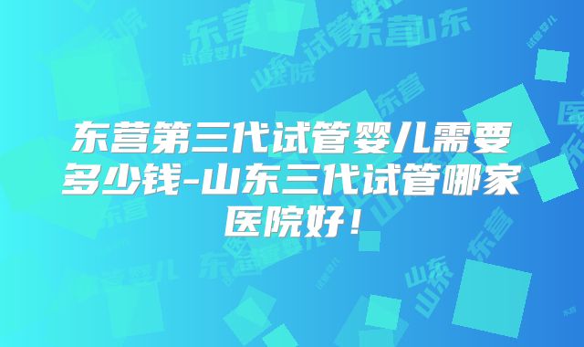 东营第三代试管婴儿需要多少钱-山东三代试管哪家医院好！