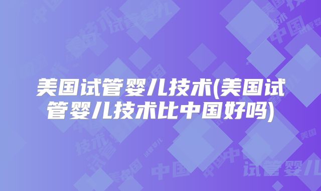 美国试管婴儿技术(美国试管婴儿技术比中国好吗)