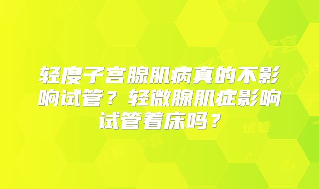轻度子宫腺肌病真的不影响试管?轻微腺肌症影响试管着床吗?