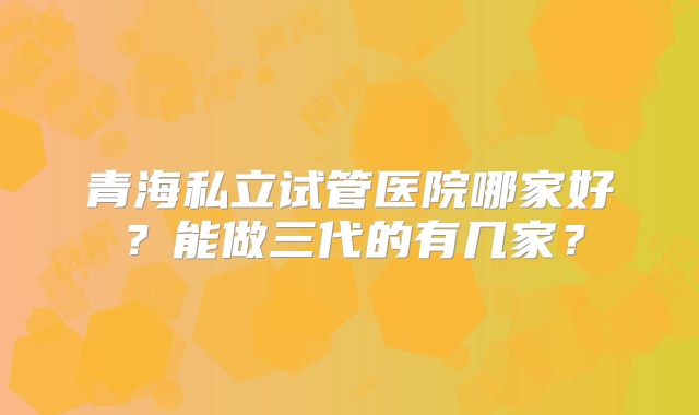 青海私立试管医院哪家好？能做三代的有几家？