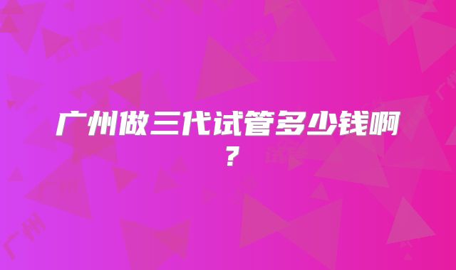 广州做三代试管多少钱啊？