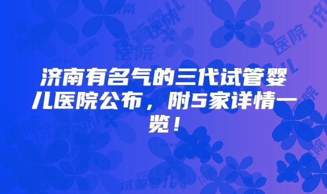济南有名气的三代试管婴儿医院公布，附5家详情一览！