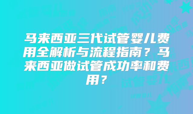 马来西亚三代试管婴儿费用全解析与流程指南？马来西亚做试管成功率和费用？