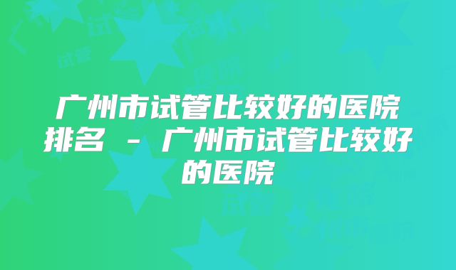 广州市试管比较好的医院排名 - 广州市试管比较好的医院