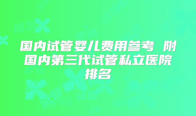 国内试管婴儿费用参考 附国内第三代试管私立医院排名