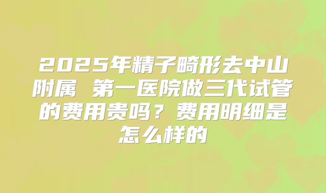 2025年精子畸形去中山附属 第一医院做三代试管的费用贵吗？费用明细是怎么样的
