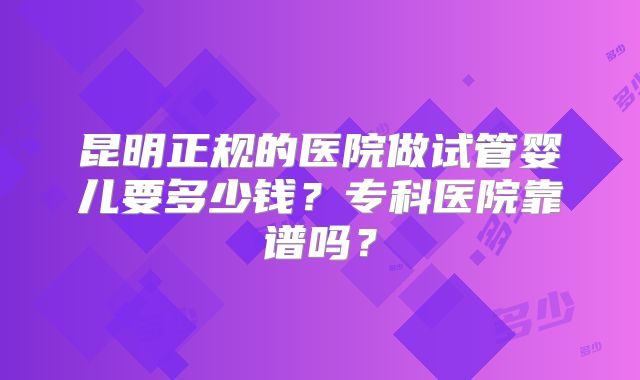 昆明正规的医院做试管婴儿要多少钱？专科医院靠谱吗？