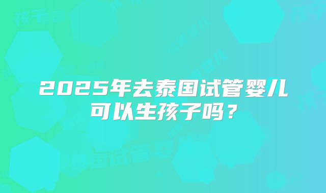 2025年去泰国试管婴儿可以生孩子吗？
