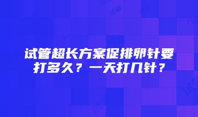 试管超长方案促排卵针要打多久？一天打几针？