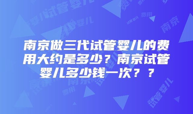 南京做三代试管婴儿的费用大约是多少？南京试管婴儿多少钱一次？？